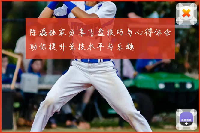 陈磊独家分享飞盘技巧与心得体会助你提升竞技水平与乐趣