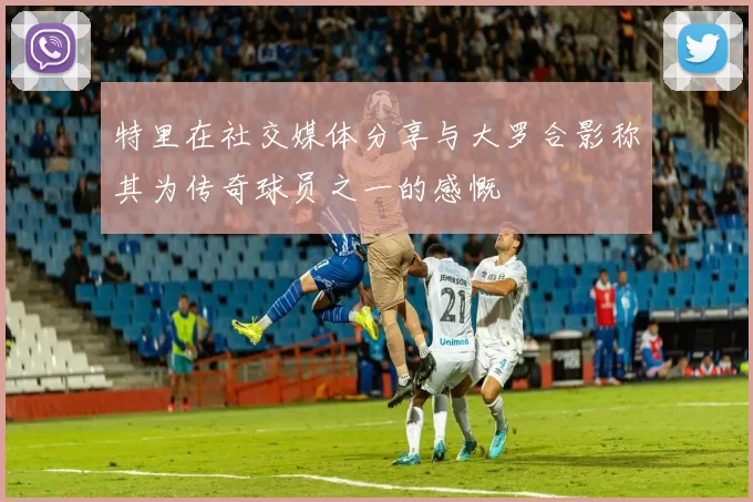 特里在社交媒体分享与大罗合影称其为传奇球员之一的感慨