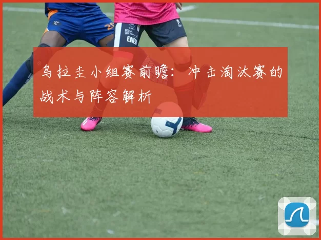 乌拉圭小组赛前瞻:冲击淘汰赛的战术与阵容解析