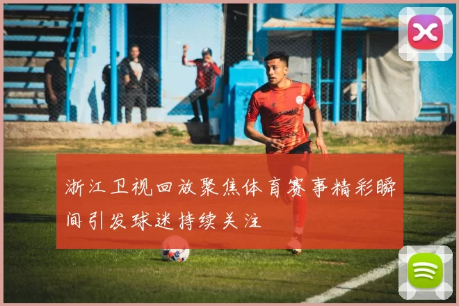 浙江卫视回放聚焦体育赛事精彩瞬间引发球迷持续关注