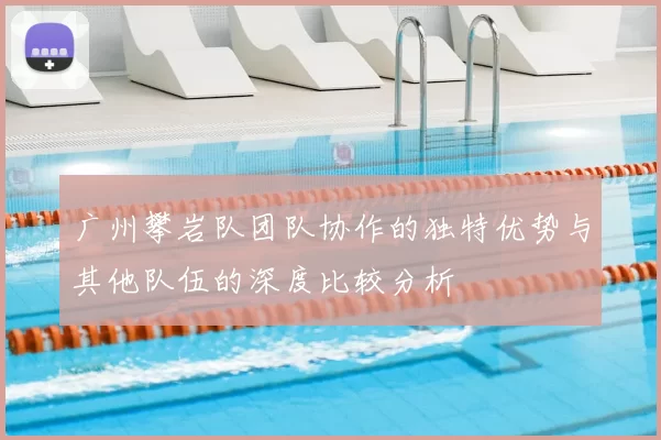 广州攀岩队团队协作的独特优势与其他队伍的深度比较分析