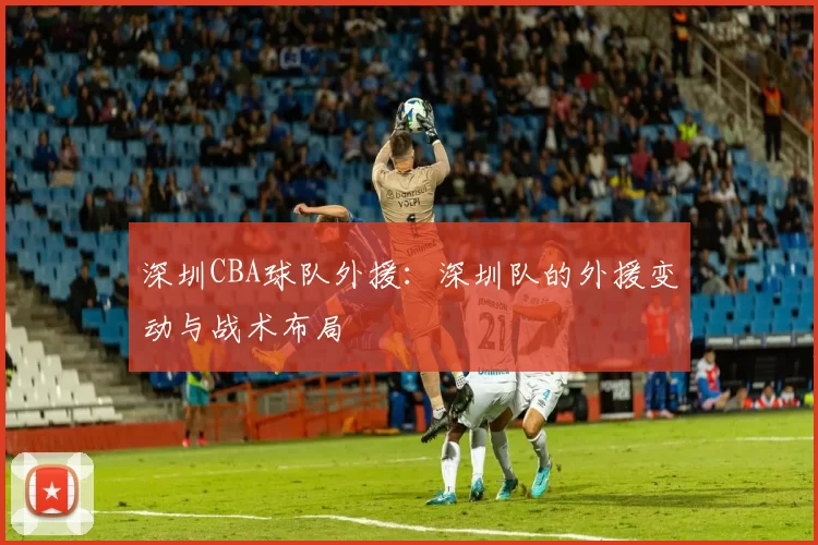 深圳CBA球队外援:深圳队的外援变动与战术布局