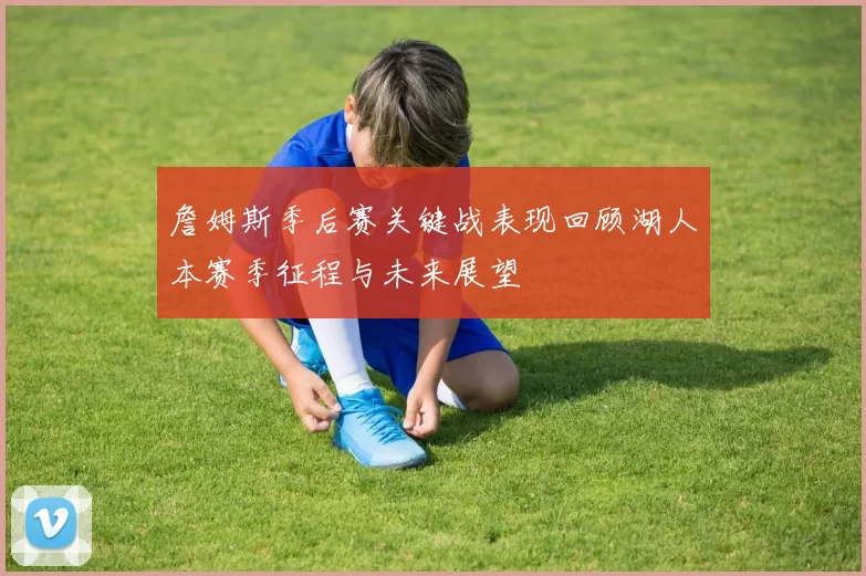 詹姆斯季后赛关键战表现回顾湖人本赛季征程与未来展望