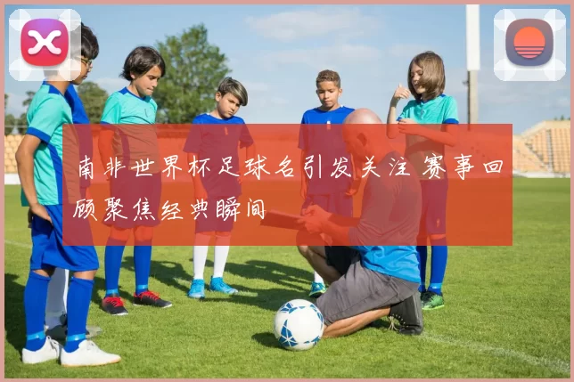 南非世界杯足球名引发关注 赛事回顾聚焦经典瞬间