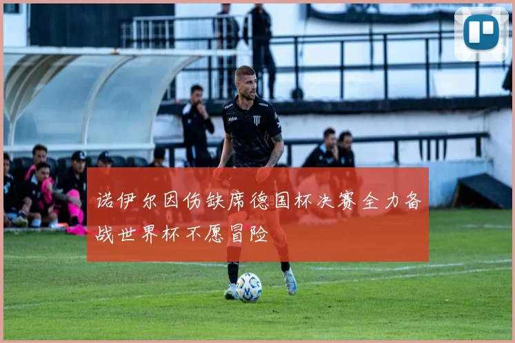 诺伊尔因伤缺席德国杯决赛全力备战世界杯不愿冒险