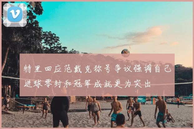 特里回应范戴克称号争议强调自己进球零封和冠军成就更为突出