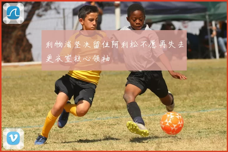 利物浦坚决留住阿利松不愿再失去更衣室核心领袖