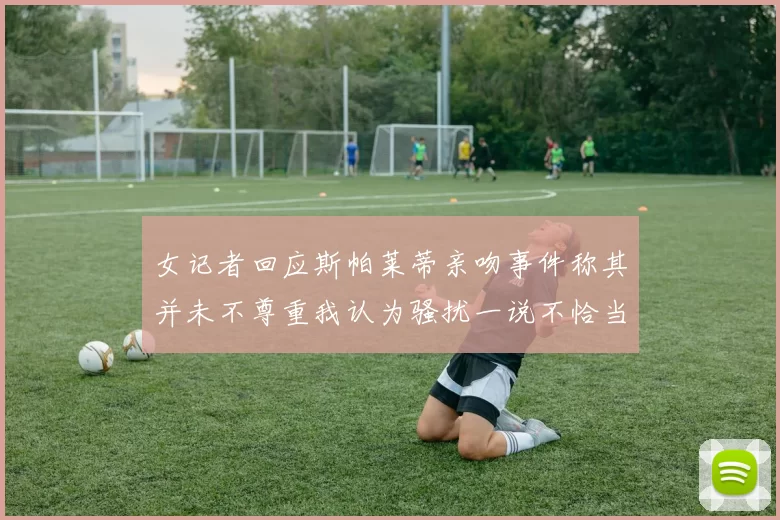 女记者回应斯帕莱蒂亲吻事件称其并未不尊重我认为骚扰一说不恰当