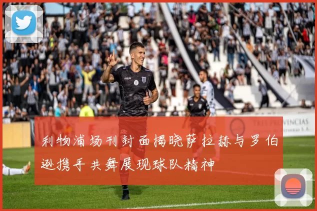 利物浦场刊封面揭晓萨拉赫与罗伯逊携手共舞展现球队精神