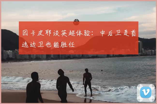 因卡皮耶谈英超体验：中后卫是首选边卫也能胜任