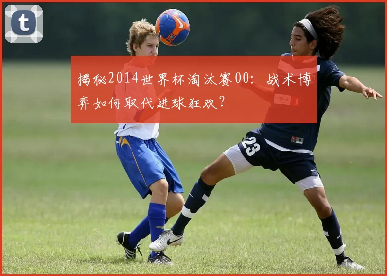 揭秘2014世界杯淘汰赛00:战术博弈如何取代进球狂欢?