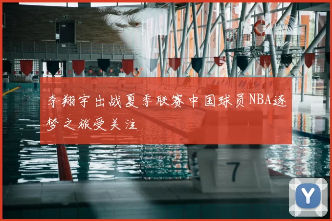 李翔宇出战夏季联赛中国球员NBA逐梦之旅受关注