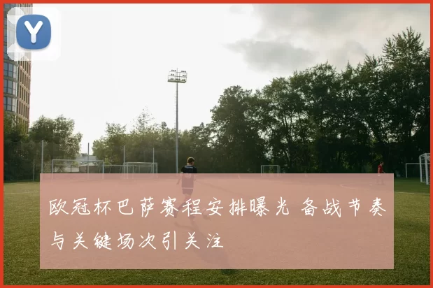 欧冠杯巴萨赛程安排曝光 备战节奏与关键场次引关注