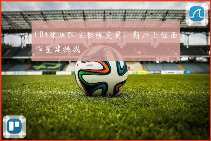 CBA深圳队主教练变更，新帅上任面临重建挑战