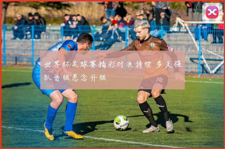 世界杯足球赛精彩对决持续 多支强队晋级悬念升级