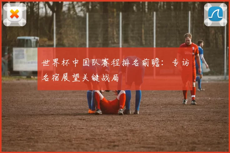 世界杯中国队赛程排名前瞻：专访名宿展望关键战局