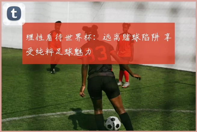 理性看待世界杯：远离赌球陷阱 享受纯粹足球魅力