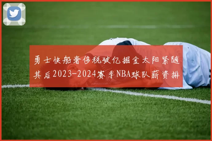 勇士快船奢侈税破亿掘金太阳紧随其后2023-2024赛季NBA球队薪资排行出炉