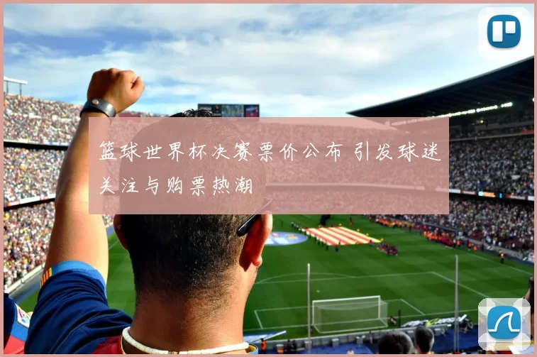 篮球世界杯决赛票价公布 引发球迷关注与购票热潮