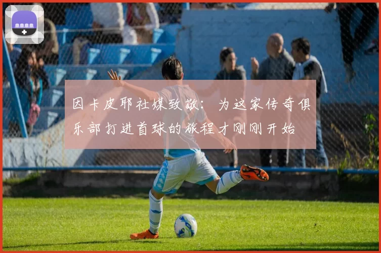 因卡皮耶社媒致敬：为这家传奇俱乐部打进首球的旅程才刚刚开始