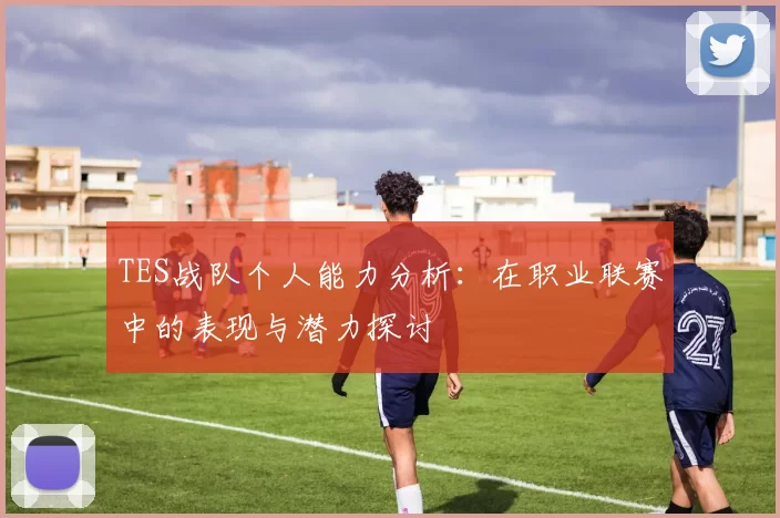 TES战队个人能力分析：在职业联赛中的表现与潜力探讨