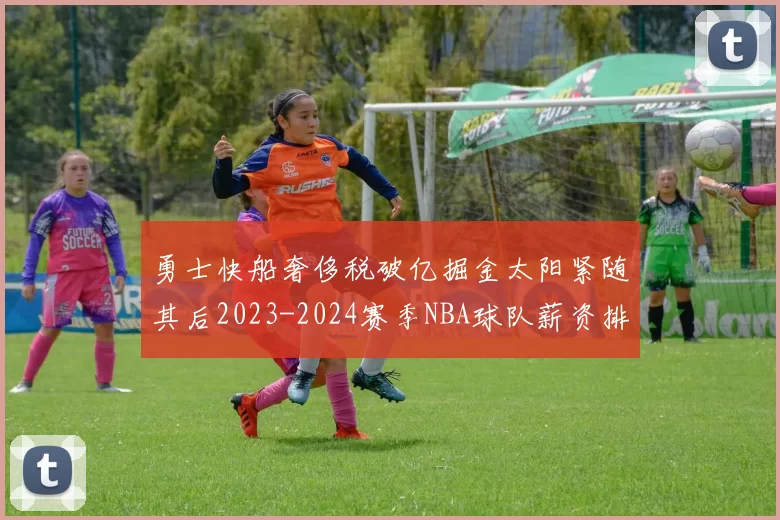 勇士快船奢侈税破亿掘金太阳紧随其后2023-2024赛季NBA球队薪资排行出炉