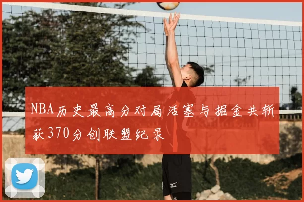 NBA历史最高分对局活塞与掘金共斩获370分创联盟纪录