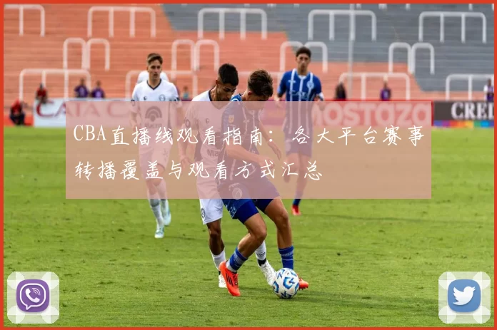 CBA直播线观看指南:各大平台赛事转播覆盖与观看方式汇总