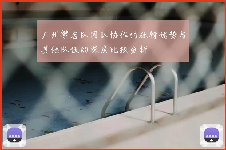 广州攀岩队团队协作的独特优势与其他队伍的深度比较分析