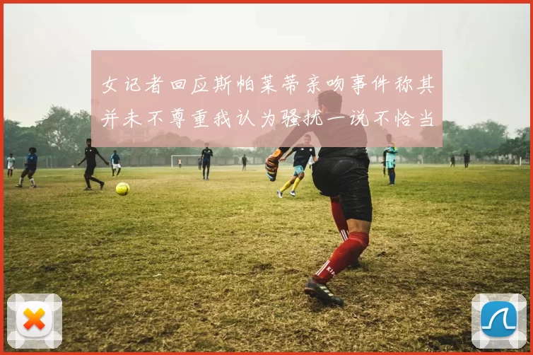 女记者回应斯帕莱蒂亲吻事件称其并未不尊重我认为骚扰一说不恰当