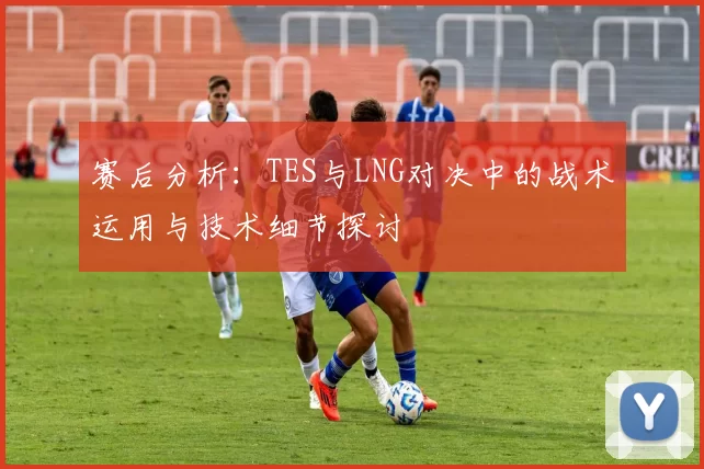 赛后分析：TES与LNG对决中的战术运用与技术细节探讨