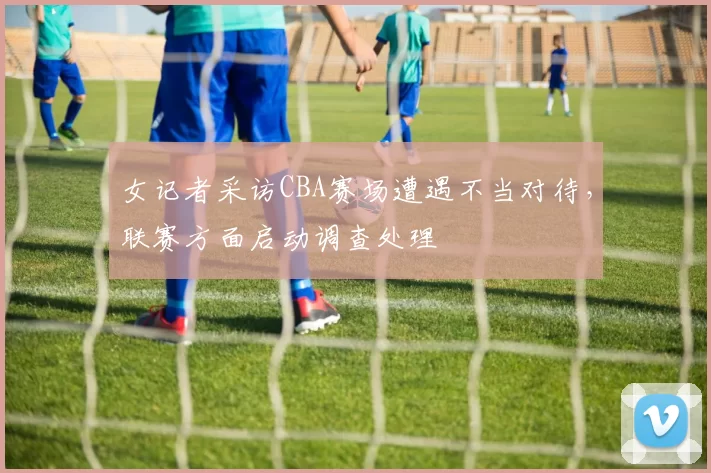 女记者采访CBA赛场遭遇不当对待，联赛方面启动调查处理