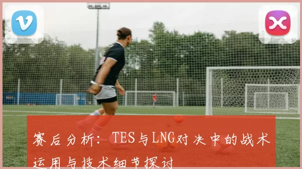 赛后分析：TES与LNG对决中的战术运用与技术细节探讨